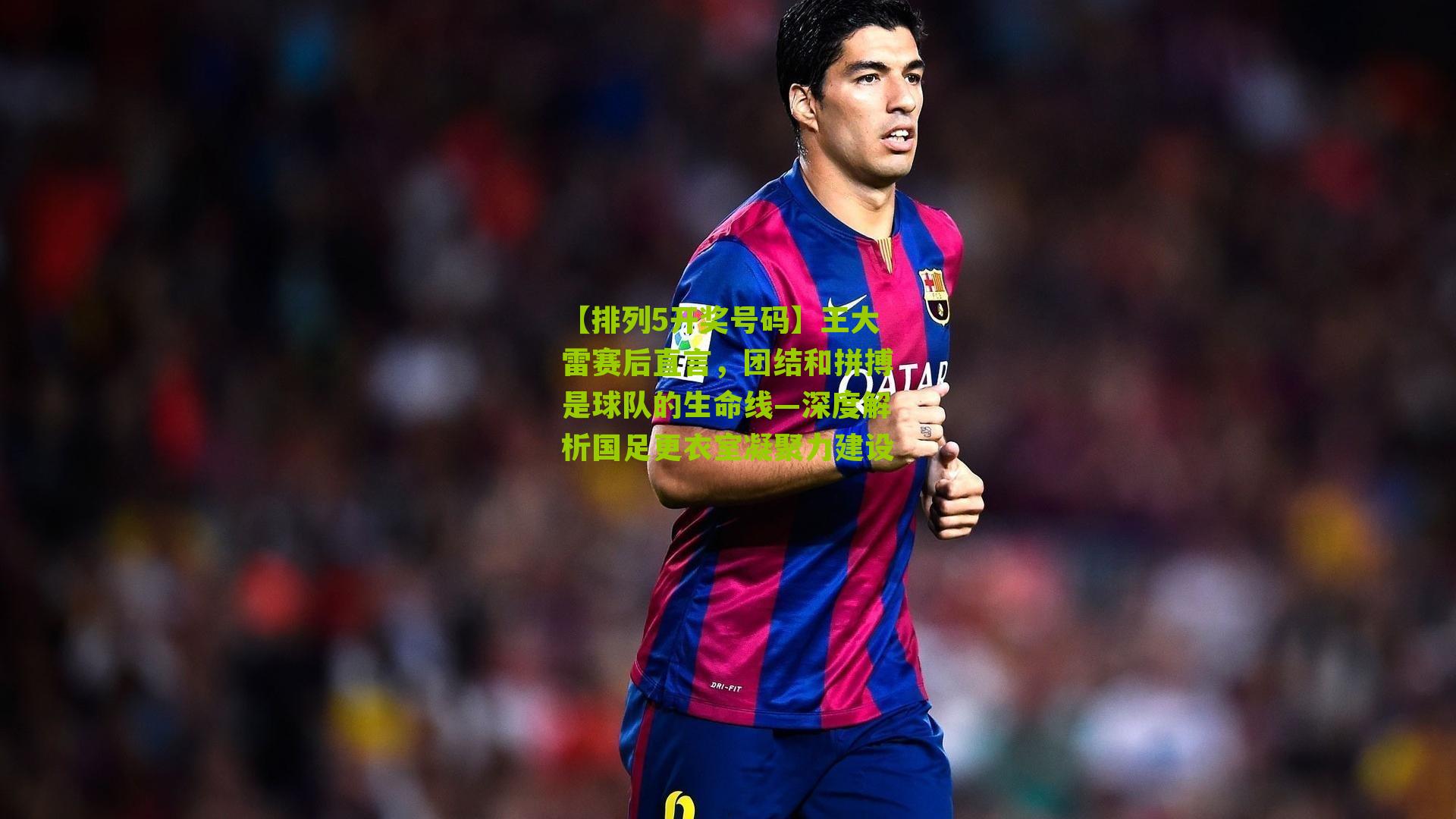 王大雷赛后直言,团结和拼搏是球队的生命线—深度解析国足更衣室凝聚力建设