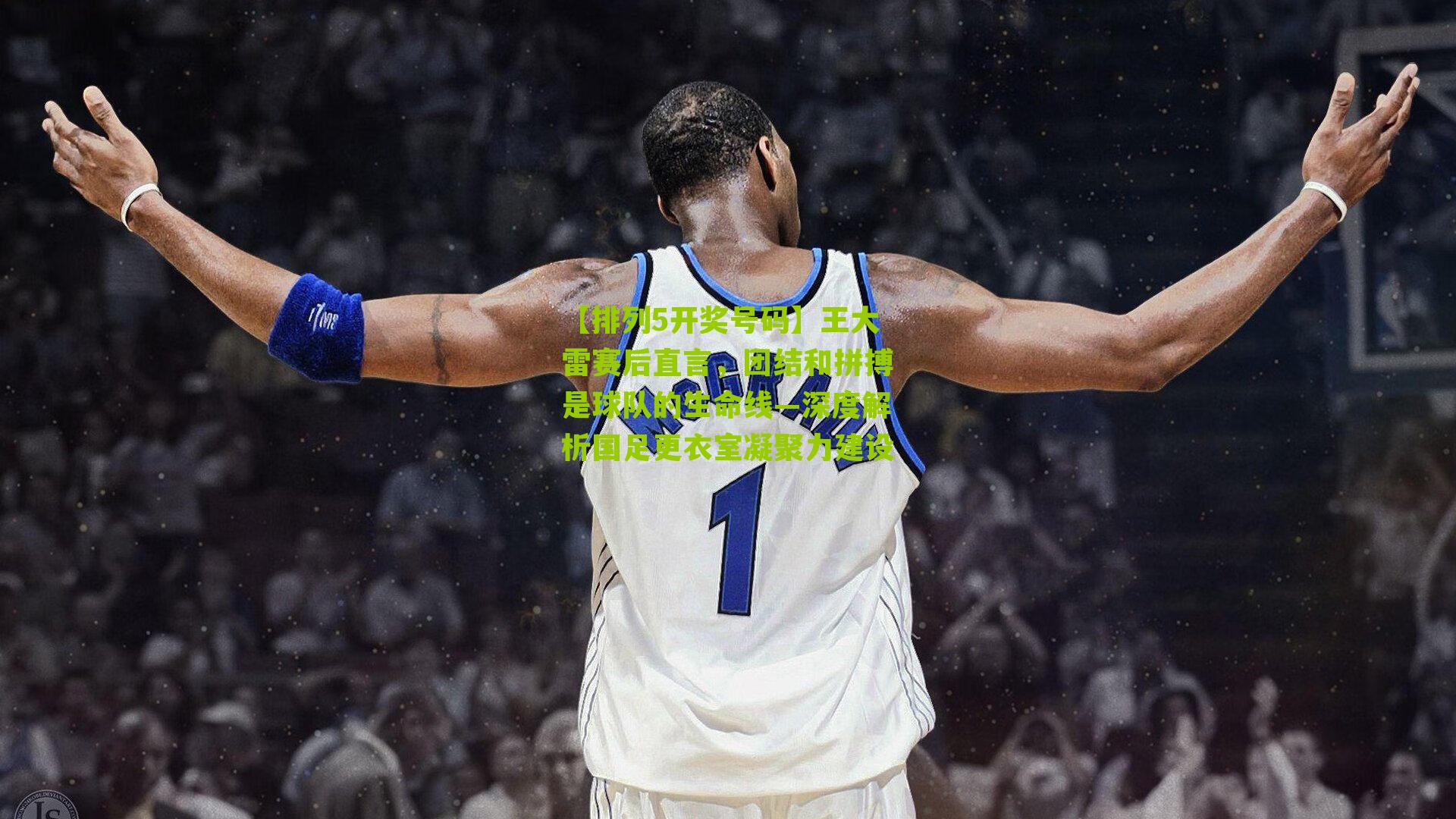 王大雷赛后直言,团结和拼搏是球队的生命线—深度解析国足更衣室凝聚力建设