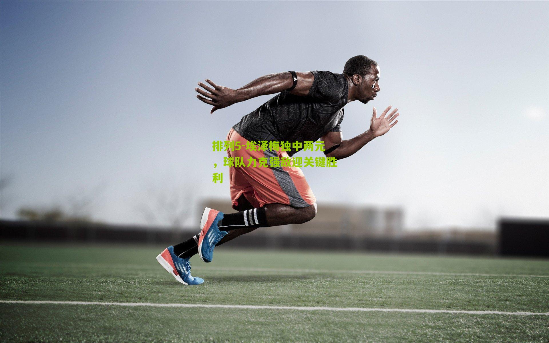 埃泽梅独中两元，球队力克强敌迎关键胜利